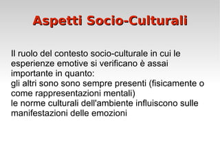 Aspetti Socio-Culturali Il ruolo del contesto socio-culturale in cui le esperienze emotive si verificano è assai importante in quanto: gli altri sono sono sempre presenti (fisicamente o come rappresentazioni mentali) le norme culturali dell'ambiente influiscono sulle manifestazioni delle emozioni 