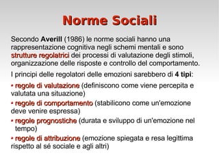Norme Sociali Secondo  Averill  (1986) le norme sociali hanno una rappresentazione cognitiva negli schemi mentali e sono  strutture regolatrici  dei processi di valutazione degli stimoli, organizzazione delle risposte e controllo del comportamento. I principi delle regolatori delle emozioni sarebbero di  4 tipi : regole di valutazione  (definiscono come viene percepita e  valutata una situazione) regole di comportamento  (stabilicono come un'emozione  deve venire espressa) regole prognostiche  (durata e sviluppo di un'emozione nel  tempo) regole di attribuzione  (emozione spiegata e resa legittima  rispetto al sé sociale e agli altri) 
