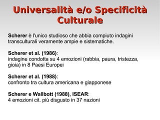 Universalità e/o Specificità Culturale Scherer  è l'unico studioso che abbia compiuto indagini transculturali veramente ampie e sistematiche.  Scherer et al. (1986) :  indagine condotta su 4 emozioni (rabbia, paura, tristezza, gioia) in 8 Paesi Europei Scherer et al. (1988) :  confronto tra cultura americana e giapponese Scherer e Wallbott (1988), ISEAR :  4 emozioni cit. più disgusto in 37 nazioni 
