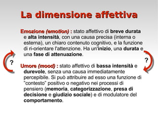 La dimensione affettiva Emozione  (emotion)  :  stato affettivo di  breve durata  e  alta intensità , con una causa precisa (interna o esterna), un chiaro contenuto cognitivo, e la funzione di ri-orientare l'attenzione. Ha un' inizio , una  durata  e una  fase di attenuazione . Umore  (mood)  :  stato affettivo di  bassa intensità  e  durevole , senza una causa immediatamente percepibile. Si può attribuire ad esso una funzione di ”contesto” positivo o negativo nei processi di pensiero ( memoria ,  categorizzazione ,  presa di decisione  e  giudizio sociale ) e di modulatore del  comportamento . ? ? 