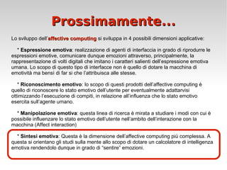 Prossimamente... Lo sviluppo dell’ affective computing  si sviluppa in 4 possibili dimensioni applicative: *  Espressione emotiva : realizzazione di agenti di interfaccia in grado di riprodurre le espressioni emotive, comunicare dunque emozioni attraverso, principalmente, la rappresentazione di volti digitali che imitano i caratteri salienti dell’espressione emotiva umana. Lo scopo di questo tipo di interfacce non è quello di dotare la macchina di emotività ma bensì di far si che l’attribuisca alle stesse. *  Riconoscimento emotivo : lo scopo di questi prodotti dell’affective computing è quello di riconoscere lo stato emotivo dell’utente per eventualmente adattarvisi ottimizzando l’esecuzione di compiti, in relazione all’influenza che lo stato emotivo esercita sull’agente umano. *  Manipolazione emotiva : questa linea di ricerca è mirata a studiare i modi con cui è possibile influenzare lo stato emotivo dell’utente nell’ambito dell’interazione con la macchina (Affect interaction) *  Sintesi emotiva : Questa è la dimensione dell’affective computing più complessa. A questa si orientano gli studi sulla mente allo scopo di dotare un calcolatore di intelligenza emotiva rendendolo dunque in grado di “sentire” emozioni. 