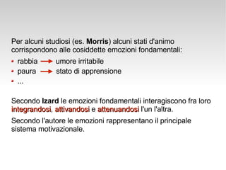 Per alcuni studiosi (es.  Morris ) alcuni stati d'animo corrispondono alle cosiddette emozioni fondamentali:  rabbia  umore irritabile paura  stato di apprensione ... Secondo  Izard  le emozioni fondamentali interagiscono fra loro  integrandosi ,  attivandosi  e  attenuandosi  l'un l'altra. Secondo l'autore le emozioni rappresentano il principale sistema motivazionale.  
