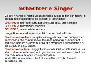 Schachter e Singer Gli autori hanno condotto un esperimento su soggetti in condizione di arousal fisiologico indotto da iniezioni di adrenalina: GRUPPO 1:  informato correttamente sugli effetti dell'iniezione GRUPPO 2:  informazioni scorrette  GRUPPO 3:  nessuna informazione I soggetti vennero dunque inseriti in due contesti differenti: Condizione di rabbia:  il complice e i soggetti dovevano compilare un questionario che comprendeva domande personali e impertinenti. Il complice, sempre più irritato, arrivara a strappare il questionario e si precipita fuori dalla stanza. Condizione di euforia:  i soggetti venivano lasciati ad attendere in una stanza dove un  collaboratore finge di essere un paziente e simula un comportamento euforico, comportandosi in modo allegro, giocando a basket con palline di carta, facendo aeroplanini, etc. 
