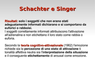 Schachter e Singer Risultati:  solo i soggetti che non erano stati adeguatamente informati dichiarano e si comportano da euforici o rabboisi. I soggetti correttamente informati attribuiscono l'attivazione all'adrenalina e non etichettano il loro stato come rabbia o euforia. Secondo la  teoria cognitivo-attivaz ionale  (1962) l'emozione richiede sia la  percezione di uno stato di attivazione  ti tonalità affettiva neutra sia l' interpretazione della situazione  e il conseguente  etichettamento  di arousal come emozione. 