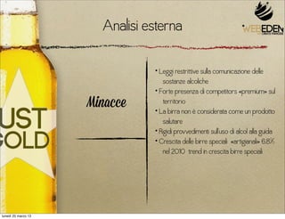 Analisi esterna

                                • Leggi restrittive sulla comunicazione delle
                                   sostanze alcoliche
                                • Forte presenza di competitors «premium» sul
                     Minacce       territorio
                                • La birra non è considerata come un prodotto
                                   salutare
                                • Rigidi provvedimenti sull’uso di alcol alla guida
                                • Crescita delle birre speciali «artigianali» 6,8%
                                   nel 2010 trend in crescita birre speciali




lunedì 25 marzo 13
 