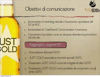 Obiettivi di comunicazione
                      Incrementare il marketing naturale e l’awareness spontanea dal
                      5% al 45%
                      Incrementare la Total Brand Communication Awareness
                      Comunicare il prodotto come se dovesse diventare la prima birra
                      sul mercato

                       Raggiungere i seguenti KPI
                      Associazione al brand (50%)
                      JUST GOLD associata a momenti speciali (30%)
                      Posizionare JUST GOLD come birra legata al relax (20%)
                      Posizionare JUST GOLD come prodotto da consumare con gli
                      amici (20%)
lunedì 25 marzo 13
 