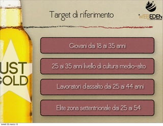 Target di riferimento

                            Giovani dai 18 ai 35 anni

                     25 ai 35 anni livello di cultura medio-alto

                       Lavoratori d’assalto dai 25 ai 44 anni

                       Elite zona settentrionale dai 25 ai 54
lunedì 25 marzo 13
 