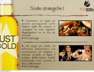 Scelte strategiche I
                     ✤     Lavoreremo sul target più
                     giovane perseguendo come
                     obiettivo quello del consumo in
                     compagnia tra amici, legandoci
                     all’aggregazione con un tono più
                     informale.
                     ✤ 40% del Budget


                     ✤   Sul target più adulto ed
                     affermato elaboreremo una
                     comunicazione più elegante e
                     ricercata cercando di legare il
                     prodotto all’affermazione sociale/
                     professionale come momento di
                     stacco dalla frenesia.
                     ✤ 60% del Budget.

lunedì 25 marzo 13
 