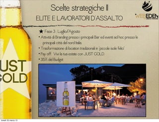 Scelte strategiche I
                     ELITE E LAVORATORI D’ASSALTO
                     ★ Fase 3 : Luglio/Agosto
                     • Attività di Branding presso i principali Bar ed eventi ad hoc presso le
                        principali città del nord Italia.
                     • Trasformazione di location tradizionali in “piccole isole felici”
                     • Pay off: Vivi la tua estate con JUST GOLD.
                     • 35% del Budget




lunedì 25 marzo 13
 