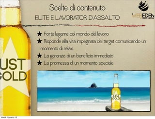 Scelte di contenuto
                     ELITE E LAVORATORI D’ASSALTO

                     ★ Forte legame col mondo del lavoro
                     ★ Risponde alla vita impegnata del target comunicando un
                      momento di relax
                     ★ La garanzia di un beneficio immediato
                     ★ La promessa di un momento speciale




lunedì 25 marzo 13
 