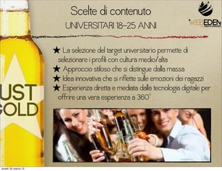 Scelte di contenuto
                          UNIVERSITARI 18-25 ANNI

                     ★ La selezione del target universitario permette di
                      selezionare i profili con cultura medio/alta
                     ★ Approccio stiloso che si distingue dalla massa
                     ★ Idea innovativa che si riflette sulle emozioni dei ragazzi
                     ★ Esperienza diretta e mediata dalla tecnologia digitale per
                      offrire una vera esperienza a 360°




lunedì 25 marzo 13
 