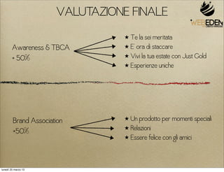 VALUTAZIONE FINALE
                                ★ Te la sei meritata
        Awareness & TBCA        ★ E’ ora di staccare

        + 50%                   ★ Vivi la tua estate con Just Gold
                                ★ Esperienze uniche




        Brand Association       ★ Un prodotto per momenti speciali
                                ★ Relazioni
        +50%
                                ★ Essere felice con gli amici




lunedì 25 marzo 13
 