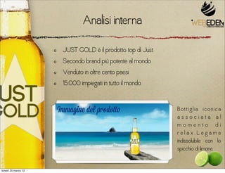 Analisi interna
                      JUST GOLD è il prodotto top di Just
                      Secondo brand più potente al mondo
                      Venduto in oltre cento paesi
                      15.000 impiegati in tutto il mondo


                     Immagine del prodotto                  B ot t i g l ia i c o n i c a
                                                            associata al
                                                            momento di
                                                            relax.Legame
                                                            indissolubile con lo
                                                            spicchio di limone.


lunedì 25 marzo 13
 