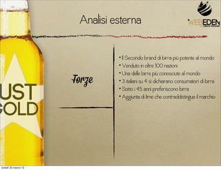 Analisi esterna

                               • Il Secondo brand di birra più potente al mondo
                               • Venduto in oltre 100 nazioni
                               • Una delle birre più conosciute al mondo
                     Forze     • 3 italiani su 4 si dichiarano consumatori di birra
                               • Sotto i 45 anni preferiscono birra
                               • Aggiunta di lime che contraddistingue il marchio




lunedì 25 marzo 13
 