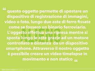 ESAME ECODESIGN, ISIA Firenze A.A. 2012 -2013
ALIENO
questo oggetto permette di spostare un
dispositivo di registrazione di immagini,
L’oggetto effettua una ripresa mentre si
sposta lungo le aste grazie ad un motore
controllato a distanza da un dispositivo
è possibile creare un video timelapse in
movimento e non statico
“
“
 