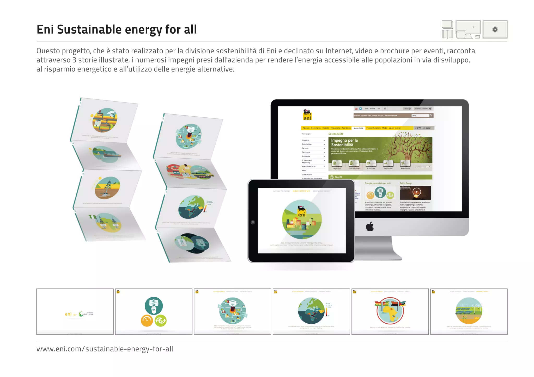 Eni Sustainable energy for all
Questo progetto, che è stato realizzato per la divisione sostenibilità di Eni e declinato su Internet, video e brochure per eventi, racconta
attraverso 3 storie illustrate, i numerosi impegni presi dall’azienda per rendere l’energia accessibile alle popolazioni in via di sviluppo,
al risparmio energetico e all’utilizzo delle energie alternative.

www.eni.com/sustainable-energy-for-all

 