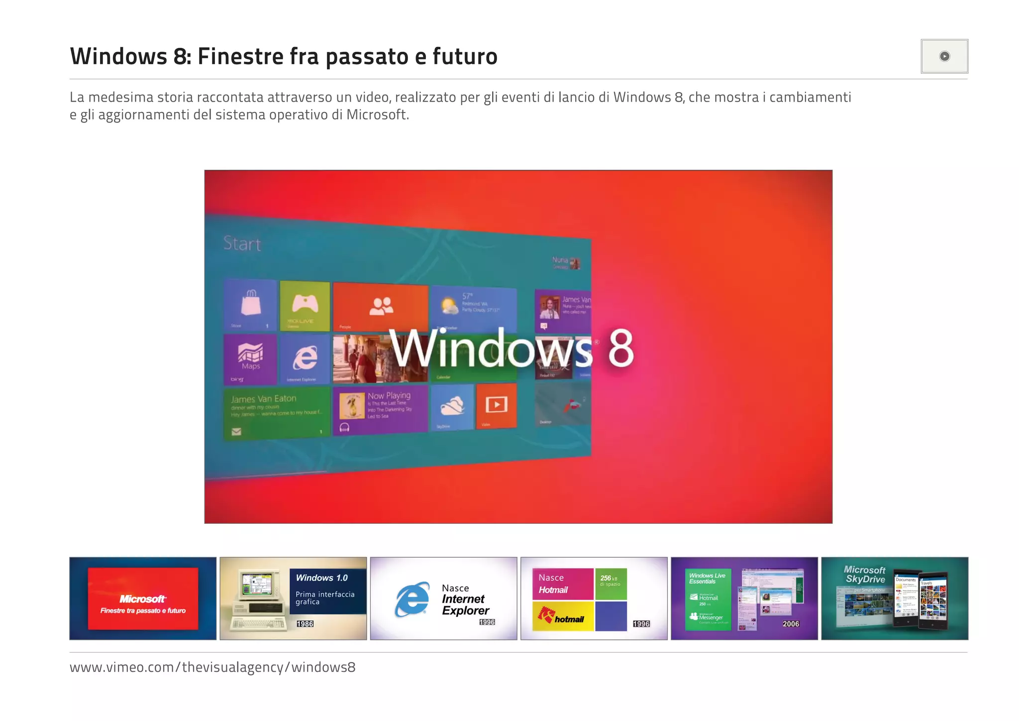 Windows 8: Finestre fra passato e futuro
La medesima storia raccontata attraverso un video, realizzato per gli eventi di lancio di Windows 8, che mostra i cambiamenti
e gli aggiornamenti del sistema operativo di Microsoft.

www.vimeo.com/thevisualagency/windows8

 