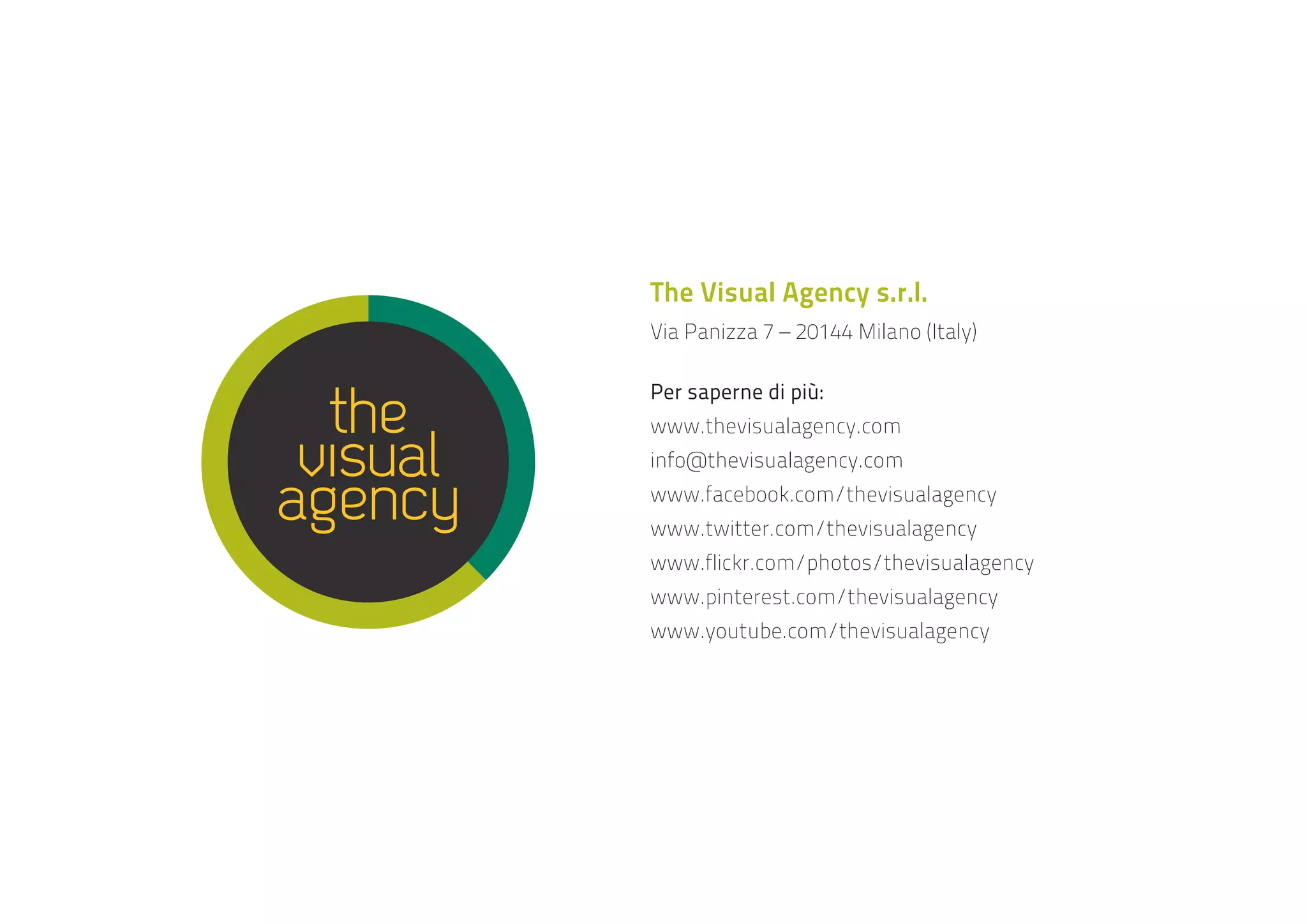 The Visual Agency s.r.l.
Via Panizza 7 – 20144 Milano (Italy)
Per saperne di più:
www.thevisualagency.com
info@thevisualagency.com
www.facebook.com/thevisualagency
www.twitter.com/thevisualagency
www.flickr.com/photos/thevisualagency
www.pinterest.com/thevisualagency
www.youtube.com/thevisualagency

 