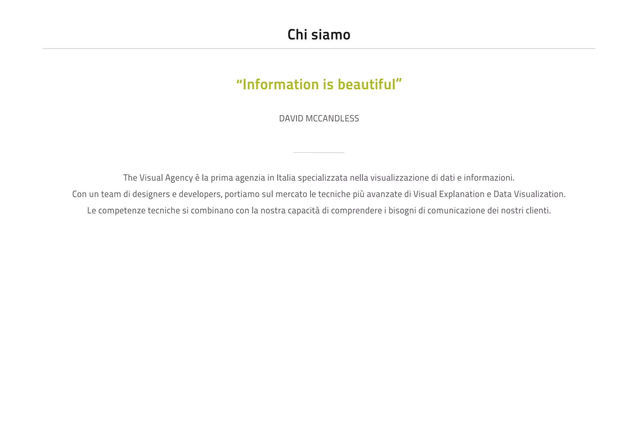 Chi siamo
“Information is beautiful”
DAVID MCCANDLESS

The Visual Agency è la prima agenzia in Italia specializzata nella visualizzazione di dati e informazioni.
Con un team di designers e developers, portiamo sul mercato le tecniche più avanzate di Visual Explanation e Data Visualization.
Le competenze tecniche si combinano con la nostra capacità di comprendere i bisogni di comunicazione dei nostri clienti.

 