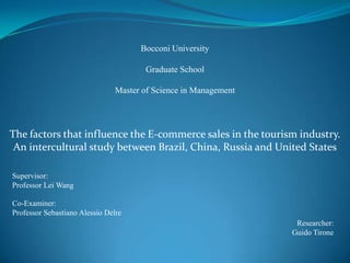 Bocconi University
Graduate School

Master of Science in Management

The factors that influence the E-commerce sales in the tourism industry.
An intercultural study between Brazil, China, Russia and United States
Supervisor:
Professor Lei Wang
Co-Examiner:
Professor Sebastiano Alessio Delre
Researcher:
Guido Tirone

 