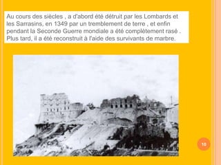 Au cours des siècles , a d'abord été détruit par les Lombards et
les Sarrasins, en 1349 par un tremblement de terre , et enfin
pendant la Seconde Guerre mondiale a été complètement rasé .
Plus tard, il a été reconstruit à l'aide des survivants de marbre.

10

 