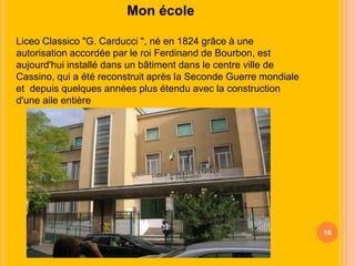 Mon école
Liceo Classico "G. Carducci ", né en 1824 grâce à une
autorisation accordée par le roi Ferdinand de Bourbon, est
aujourd'hui installé dans un bâtiment dans le centre ville de
Cassino, qui a été reconstruit après la Seconde Guerre mondiale
et depuis quelques années plus étendu avec la construction
d'une aile entière

16

 