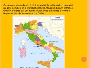 Cassino est situé à l'endroit où il se rétrécit la vallée du Liri, bien relié
au golfe de Gaète et le Parc National des Abruzzes, Latium et Molise,
toujours traversé par des routes importantes attenantes à Rome à
Naples et dans le reste du sud de l'Italie

3

 