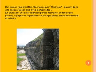 Son ancien nom était San Germano, puis " Casinum " , du nom de la
ville antique Oscan allié avec les Samnites .
En 312 avant JC a été colonisée par les Romains, et dans cette
période, il gagné en importance en tant que grand centre commercial
et militaire .

4

 