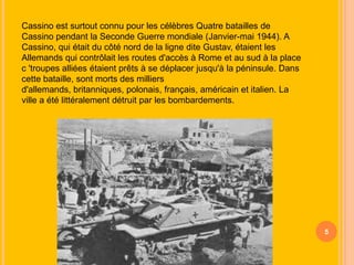 Cassino est surtout connu pour les célèbres Quatre batailles de
Cassino pendant la Seconde Guerre mondiale (Janvier-mai 1944). A
Cassino, qui était du côté nord de la ligne dite Gustav, étaient les
Allemands qui contrôlait les routes d'accès à Rome et au sud à la place
c 'troupes alliées étaient prêts à se déplacer jusqu'à la péninsule. Dans
cette bataille, sont morts des milliers
d'allemands, britanniques, polonais, français, américain et italien. La
ville a été littéralement détruit par les bombardements.

5

 