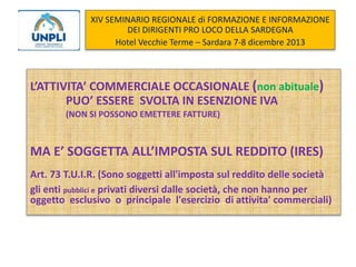 XIV SEMINARIO REGIONALE di FORMAZIONE E INFORMAZIONE
DEI DIRIGENTI PRO LOCO DELLA SARDEGNA
Hotel Vecchie Terme – Sardara 7-8 dicembre 2013

L’ATTIVITA’ COMMERCIALE OCCASIONALE (non abituale)
PUO’ ESSERE SVOLTA IN ESENZIONE IVA
(NON SI POSSONO EMETTERE FATTURE)

MA E’ SOGGETTA ALL’IMPOSTA SUL REDDITO (IRES)
Art. 73 T.U.I.R. (Sono soggetti all'imposta sul reddito delle società
gli enti pubblici e privati diversi dalle società, che non hanno per
oggetto esclusivo o principale l'esercizio di attivita' commerciali)

 