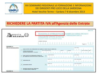 XIV SEMINARIO REGIONALE di FORMAZIONE E INFORMAZIONE
DEI DIRIGENTI PRO LOCO DELLA SARDEGNA
Hotel Vecchie Terme – Sardara 7-8 dicembre 2013

RICHIEDERE LA PARTITA IVA all’Agenzia delle Entrate

 