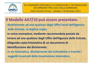 XIV SEMINARIO REGIONALE di FORMAZIONE E INFORMAZIONE
DEI DIRIGENTI PRO LOCO DELLA SARDEGNA
Hotel Vecchie Terme – Sardara 7-8 dicembre 2013

Il Modello AA7/10 può essere presentato:
- direttamente ad uno qualsiasi degli Uffici locali dell’Agenzia
delle Entrate, in duplice copia;
- in unico esemplare, mediante raccomandata postale da
inviare ad uno qualsiasi degli Uffici dell’Agenzia delle Entrate,
allegando copia fotostatica di un documento di
identificazione del dichiarante;
- in via telematica, direttamente dal richiedente o tramite i
soggetti incaricati della trasmissione telematica.

 