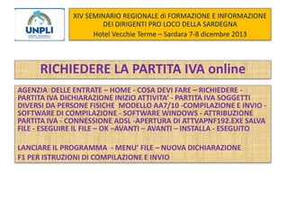 XIV SEMINARIO REGIONALE di FORMAZIONE E INFORMAZIONE
DEI DIRIGENTI PRO LOCO DELLA SARDEGNA
Hotel Vecchie Terme – Sardara 7-8 dicembre 2013

RICHIEDERE LA PARTITA IVA online
AGENZIA DELLE ENTRATE – HOME - COSA DEVI FARE – RICHIEDERE PARTITA IVA DICHIARAZIONE INIZIO ATTIVITA’ - PARTITA IVA SOGGETTI
DIVERSI DA PERSONE FISICHE MODELLO AA7/10 -COMPILAZIONE E INVIO SOFTWARE DI COMPILAZIONE - SOFTWARE WINDOWS - ATTRIBUZIONE
PARTITA IVA - CONNESSIONE ADSL -APERTURA DI ATTVAPNF192.EXE SALVA
FILE - ESEGUIRE IL FILE – OK –AVANTI – AVANTI – INSTALLA - ESEGUITO

LANCIARE IL PROGRAMMA - MENU’ FILE – NUOVA DICHIARAZIONE
F1 PER ISTRUZIONI DI COMPILAZIONE E INVIO

 