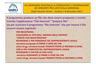 XIV SEMINARIO REGIONALE di FORMAZIONE E INFORMAZIONE
DEI DIRIGENTI PRO LOCO DELLA SARDEGNA
Hotel Vecchie Terme – Sardara 7-8 dicembre 2013

Il programma produce un file che deve essere preparato e inviato
tramite l’applicazione “File Internet” “prepara file”
sia per scaricare il programma “file internet” che per inviare il file
occorre essere registrati.
PER REGISTRARSI:
COLLEGARSI AL SITO DELL’ AGENZIA DELLE ENTRATE
“SERVIZI CON REGISTRAZIONE”
RICHIEDERE IL PIN PERSONALE DEL RAPPRESENTANTE LEGALE
verranno assegnate LE PRIME 4 CIFRE DEL PIN
entro 15 gg. verranno inviate TRAMITE POSTA LE RESTANTI 6 CIFRE.
CON IL PIN COMPLETO DEL RAPPRESENTANTE LEGALE
RICHIEDERE IL PIN PER LA PRO LOCO.
verranno ASSEGNATE LE PRIME 4 CIFRE DEL PIN
entro 15 gg. verranno inviate TRAMITE POSTA LE RESTANTI 6 CIFRE

 