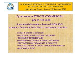 XIV SEMINARIO REGIONALE di FORMAZIONE E INFORMAZIONE
DEI DIRIGENTI PRO LOCO DELLA SARDEGNA
Hotel Vecchie Terme – Sardara 7-8 dicembre 2013

Quali sono le ATTIVITÀ COMMERCIALI
per le Pro Loco
Sono le attività svolte a favore di NON SOCI
e quelle a favore dei SOCI dietro corrispettivo specifico
esempi di attività commerciali:
• CESSIONE di BENI NUOVI PER LA VENDITA
• PRESTAZIONI PUBBLICITARIE
• SOMMINISTRAZIONE di ALIMENTI E BEVANDE
• SPETTACOLI CON PAGAMENTO di BIGLIETTO
• ORGANIZZAZIONE di VIAGGI E SOGGIORNI TURISTICI
• GESTIONE DI FIERE

 