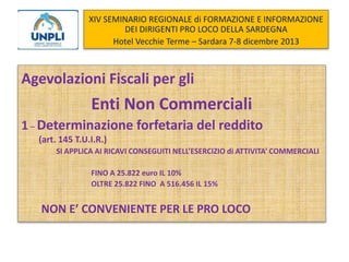 XIV SEMINARIO REGIONALE di FORMAZIONE E INFORMAZIONE
DEI DIRIGENTI PRO LOCO DELLA SARDEGNA
Hotel Vecchie Terme – Sardara 7-8 dicembre 2013

Agevolazioni Fiscali per gli

Enti Non Commerciali
1 – Determinazione forfetaria del reddito
(art. 145 T.U.I.R.)
SI APPLICA AI RICAVI CONSEGUITI NELL’ESERCIZIO di ATTIVITA’ COMMERCIALI
FINO A 25.822 euro IL 10%
OLTRE 25.822 FINO A 516.456 IL 15%

NON E’ CONVENIENTE PER LE PRO LOCO

 