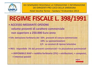 XIV SEMINARIO REGIONALE di FORMAZIONE E INFORMAZIONE
DEI DIRIGENTI PRO LOCO DELLA SARDEGNA
Hotel Vecchie Terme – Sardara 7-8 dicembre 2013

REGIME FISCALE L. 398/1991
• ACCESSO MEDIANTE OPZIONE
volume proventi di carattere commerciale
non superiore a 250.000 Euro anno
• IVA: detrazione forfetaria del 50% proventi di natura commerciale
10% su sponsorizzazioni
1/3 su cessioni di riprese televisive
• IRES: imponibile 3% dei proventi commerciali + le plusvalenze patrimoniali

• IMPONIBILE IRAP = reddito forfetario (3%) + retribuzioni, + compensi,
+ interessi passivi
segue

 