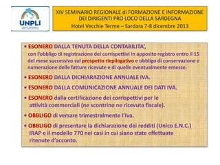 XIV SEMINARIO REGIONALE di FORMAZIONE E INFORMAZIONE
DEI DIRIGENTI PRO LOCO DELLA SARDEGNA
Hotel Vecchie Terme – Sardara 7-8 dicembre 2013

• ESONERO DALLA TENUTA DELLA CONTABILITA’,
con l’obbligo di registrazione dei corrispettivi in apposito registro entro il 15
del mese successivo sul prospetto riepilogativo e obbligo di conservazione e
numerazione delle fatture ricevute e di quelle eventualmente emesse.

• ESONERO DALLA DICHIARAZIONE ANNUALE IVA.

• ESONERO DALLA COMUNICAZIONE ANNUALE DEI DATI IVA.
• ESONERO dalla certificazione dei corrispettivi per le
attività commerciali (ne scontrino ne ricevuta fiscale).
• OBBLIGO di versare trimestralmente l’Iva.

• OBBLIGO di presentare la dichiarazione dei redditi (Unico E.N.C.)
IRAP e il modello 770 nei casi in cui siano state effettuate
ritenute d’acconto.

 