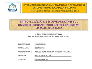 XIV SEMINARIO REGIONALE di FORMAZIONE E INFORMAZIONE
DEI DIRIGENTI PRO LOCO DELLA SARDEGNA
Hotel Vecchie Terme – Sardara 7-8 dicembre 2013

ENTRO IL 15/12/2012 SI DEVE ANNOTARE SUL
REGISTRO DEI CORRISPETTIVI (PROSPETTO RIEPILOGATIVO)
L’INCASSO DELLA SAGRA

 