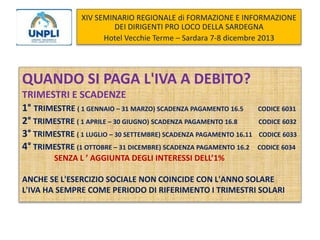 XIV SEMINARIO REGIONALE di FORMAZIONE E INFORMAZIONE
DEI DIRIGENTI PRO LOCO DELLA SARDEGNA
Hotel Vecchie Terme – Sardara 7-8 dicembre 2013

QUANDO SI PAGA L'IVA A DEBITO?
TRIMESTRI E SCADENZE
1° TRIMESTRE ( 1 GENNAIO – 31 MARZO) SCADENZA PAGAMENTO 16.5
2° TRIMESTRE ( 1 APRILE – 30 GIUGNO) SCADENZA PAGAMENTO 16.8
3° TRIMESTRE ( 1 LUGLIO – 30 SETTEMBRE) SCADENZA PAGAMENTO 16.11
4° TRIMESTRE (1 OTTOBRE – 31 DICEMBRE) SCADENZA PAGAMENTO 16.2

CODICE 6031
CODICE 6032
CODICE 6033
CODICE 6034

SENZA L ’ AGGIUNTA DEGLI INTERESSI DELL’1%
ANCHE SE L'ESERCIZIO SOCIALE NON COINCIDE CON L'ANNO SOLARE
L'IVA HA SEMPRE COME PERIODO DI RIFERIMENTO I TRIMESTRI SOLARI

 