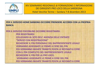 XIV SEMINARIO REGIONALE di FORMAZIONE E INFORMAZIONE
DEI DIRIGENTI PRO LOCO DELLA SARDEGNA
Hotel Vecchie Terme – Sardara 7-8 dicembre 2013

PER IL SERVIZIO HOME BANKING OCCORRE PRENDERE ACCORDI CON LA PROPRIA
BANCA
PER IL SERVIZIO FISCONLINE OCCORRE REGISTRARSI.
PER REGISTRARSI:
COLLEGARSI AL SITO DELL’ AGENZIA DELLE ENTRATE
“SERVIZI CON REGISTRAZIONE”
RICHIEDERE IL PIN PERSONALE DEL RAPPRESENTANTE LEGALE
VERRANNO ASSEGNATE LE PRIME 4 CIFRE DEL PIN
POI VERRANNO INVIATE TRAMITE POSTA LE RESTANTI 6 CIFRE.
CON IL PIN COMPLETO DEL RAPPRESENTANTE LEGALE
RICHIEDERE IL PIN PER LA PRO LOCO.
VERRANNO ASSEGNATE LE PRIME 4 CIFRE DEL PIN
POI VERRANNO INVIATE TRAMITE POSTA LE RESTANTI 6 CIFRE

 