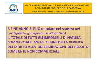 XIV SEMINARIO REGIONALE di FORMAZIONE E INFORMAZIONE
DEI DIRIGENTI PRO LOCO DELLA SARDEGNA
Hotel Vecchie Terme – Sardara 7-8 dicembre 2013

A FINE ANNO SI PUÒ calcolare nel registro dei
corrispettivi (prospetto riepilogativo),
IL TOTALE DI TUTTI GLI IMPONIBILI DI NATURA
COMMERCIALE, ANCHE AL FINE DELLA VERIFICA
DEL DIRITTO ALLA DETERMINAZIONE DEL REDDITO
COME ENTE NON COMMERCIALE

 