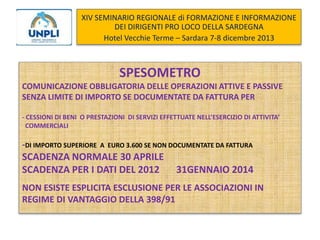 XIV SEMINARIO REGIONALE di FORMAZIONE E INFORMAZIONE
DEI DIRIGENTI PRO LOCO DELLA SARDEGNA
Hotel Vecchie Terme – Sardara 7-8 dicembre 2013

SPESOMETRO
COMUNICAZIONE OBBLIGATORIA DELLE OPERAZIONI ATTIVE E PASSIVE
SENZA LIMITE DI IMPORTO SE DOCUMENTATE DA FATTURA PER
- CESSIONI DI BENI O PRESTAZIONI DI SERVIZI EFFETTUATE NELL’ESERCIZIO DI ATTIVITA’
COMMERCIALI

-DI IMPORTO SUPERIORE

A EURO 3.600 SE NON DOCUMENTATE DA FATTURA

SCADENZA NORMALE 30 APRILE
SCADENZA PER I DATI DEL 2012

31GENNAIO 2014

NON ESISTE ESPLICITA ESCLUSIONE PER LE ASSOCIAZIONI IN
REGIME DI VANTAGGIO DELLA 398/91

 