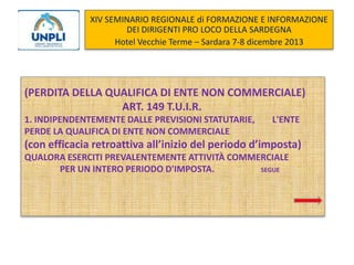 XIV SEMINARIO REGIONALE di FORMAZIONE E INFORMAZIONE
DEI DIRIGENTI PRO LOCO DELLA SARDEGNA
Hotel Vecchie Terme – Sardara 7-8 dicembre 2013

(PERDITA DELLA QUALIFICA DI ENTE NON COMMERCIALE)
ART. 149 T.U.I.R.
1. INDIPENDENTEMENTE DALLE PREVISIONI STATUTARIE,
PERDE LA QUALIFICA DI ENTE NON COMMERCIALE

L'ENTE

(con efficacia retroattiva all’inizio del periodo d’imposta)
QUALORA ESERCITI PREVALENTEMENTE ATTIVITÀ COMMERCIALE
PER UN INTERO PERIODO D'IMPOSTA.
SEGUE

 