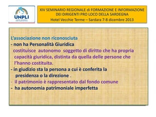 XIV SEMINARIO REGIONALE di FORMAZIONE E INFORMAZIONE
DEI DIRIGENTI PRO LOCO DELLA SARDEGNA
Hotel Vecchie Terme – Sardara 7-8 dicembre 2013

L’associazione non riconosciuta
- non ha Personalità Giuridica
- costituisce autonomo soggetto di diritto che ha propria
giuridica, distinta da quella delle persone che
capacità giuridica distinta da quella delle persone che
l’hanno costituita.
--in giudizio sta la persona a cui è conferita la
in giudizio sta la persona a cui è conferita la
presidenza o la direzione .
patrimonio è rappresentato dal dal fondo comune
- il suo patrimonio è rappresentato fondo comune
- ha autonomia patrimoniale imperfetta

 