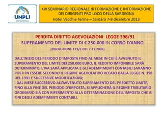 XIV SEMINARIO REGIONALE di FORMAZIONE E INFORMAZIONE
DEI DIRIGENTI PRO LOCO DELLA SARDEGNA
Hotel Vecchie Terme – Sardara 7-8 dicembre 2013

PERDITA DIRITTO AGEVOLAZIONI LEGGE 398/91
SUPERAMENTO DEL LIMITE DI € 250.000 IN CORSO D’ANNO
(RISOLUZIONE 123/E DEL 7.11.2006)

DALL’INIZIO DEL PERIODO D’IMPOSTA FINO AL MESE IN CUI È AVVENUTO IL
SUPERAMENTO DEL LIMITE DEI 250.000 EURO, IL REDDITO IMPONIBILE SARÀ
DETERMINATO, L’IVA SARÀ APPLICATA E GLI ADEMPIMENTI CONTABILI SARANNO
POSTI IN ESSERE SECONDO IL REGIME AGEVOLATIVO RECATO DALLA LEGGE N. 398
DEL 1991 E SUCCESSIVE MODIFICAZIONI;
- DAL MESE SUCCESSIVO ALL’AVVENUTO SUPERAMENTO DEL PREDETTO LIMITE,
FINO ALLA FINE DEL PERIODO D’IMPOSTA, SI APPLICHERÀ IL REGIME TRIBUTARIO
ORDINARIO SIA CON RIFERIMENTO ALLA DETERMINAZIONE DELL’IMPOSTA CHE AI
FINI DEGLI ADEMPIMENTI CONTABILI.

 