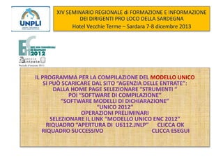 XIV SEMINARIO REGIONALE di FORMAZIONE E INFORMAZIONE
DEI DIRIGENTI PRO LOCO DELLA SARDEGNA
Hotel Vecchie Terme – Sardara 7-8 dicembre 2013

IL PROGRAMMA PER LA COMPILAZIONE DEL MODELLO UNICO
SI PUÒ SCARICARE DAL SITO “AGENZIA DELLE ENTRATE”:
DALLA HOME PAGE SELEZIONARE “STRUMENTI “
POI “SOFTWARE DI COMPILAZIONE”
“SOFTWARE MODELLI DI DICHIARAZIONE”
“UNICO 2012”
OPERAZIONI PRELIMINARI
SELEZIONARE IL LINK “MODELLO UNICO ENC 2012”
RIQUADRO “APERTURA DI U6112.JNLP” CLICCA OK
RIQUADRO SUCCESSIVO
CLICCA ESEGUI

 