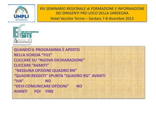 XIV SEMINARIO REGIONALE di FORMAZIONE E INFORMAZIONE
DEI DIRIGENTI PRO LOCO DELLA SARDEGNA
Hotel Vecchie Terme – Sardara 7-8 dicembre 2013

QUANDO IL PROGRAMMA È APERTO
NELLA SCHEDA “FILE”
CLICCARE SU “NUOVA DICHIARAZIONE”
CLICCARE “AVANTI”
“NESSUNA OPZIONE QUADRO RN”
“QUADRI REDDITI” SPUNTA “QUADRO RG” AVANTI
“IVA”
NO
“DEVI COMUNICARE OPZIONI”
NO
AVANTI
POI FINE

 