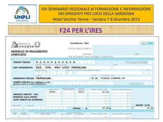XIV SEMINARIO REGIONALE di FORMAZIONE E INFORMAZIONE
DEI DIRIGENTI PRO LOCO DELLA SARDEGNA
Hotel Vecchie Terme – Sardara 7-8 dicembre 2013

F24 PER L’IRES

 