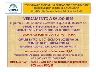 XIV SEMINARIO REGIONALE di FORMAZIONE E INFORMAZIONE
DEI DIRIGENTI PRO LOCO DELLA SARDEGNA
Hotel Vecchie Terme – Sardara 7-8 dicembre 2013

VERSAMENTO A SALDO IRES
Il giorno 16 del 6° mese successivo a quello di chiusura del
periodo di imposta mediante modello F24
CARTACEO SE IN POSSESSO DEL SOLO CODICE FISCALE
--------------------------------

TELEMATICO PER I TITOLARI DI PARTITA IVA
--------------------------------

OPPURE ENTRO IL 30° GIORNO SUCCESSIVO AL
TERMINE DI CUI SOPRA CON LA
MAGGIORAZIONE DELLO 0,40% DELL’IMPOSTA
---------------------------------

versamento a saldo minimo euro 13,00
versamento Acconto: calcolato su IRES anno precedente
da € 21,00 a € 257 100% il 30/11
oltre € 257,00: 40% il 16/06 con il saldo dell’anno precedente
60% entro il 30/11
.

 